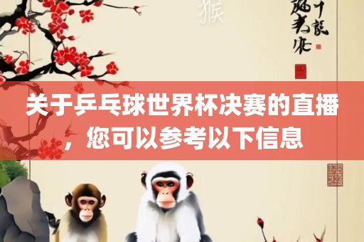 关于乒乓球世界杯决赛的直播，您可以参考以下信息广西贺州市华昌新材料有限公司