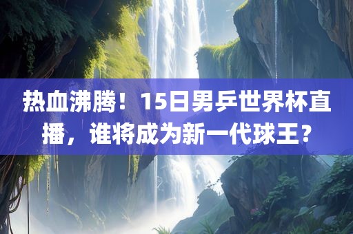 热血沸腾！15日男乒世界杯直播，谁将成为新一代球王？广西贺州市华昌新材料有限公司