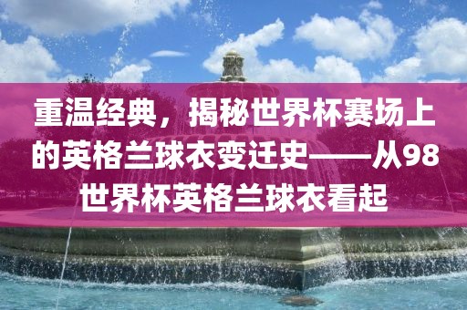 重温经典，揭秘世界杯赛场上的英格兰球衣变迁史——从广西贺州市华昌新材料有限公司98世界杯英格兰球衣看起