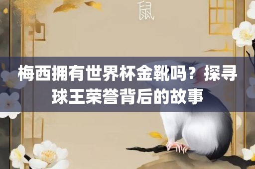 梅西拥有世界杯金靴吗？探寻球王荣誉背后的故事广西贺州市华昌新材料有限公司