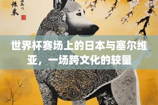 世界杯赛场上的日本与塞尔维亚，一场跨文化的较量