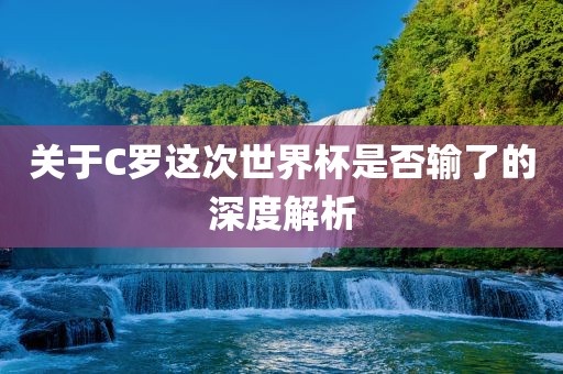 关于C罗这次世界杯是否输了的深度解析
