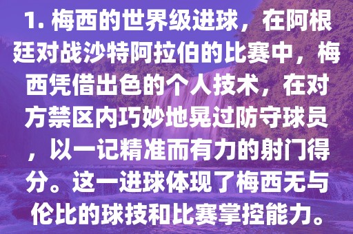 1. 梅西的世界级进球，在阿根廷对战沙特阿拉伯的比赛中，梅西凭借出色的个人技术，在对方禁区内巧妙地晃过防守球员，以一记精准而有力的射门得分。这一进球体现了梅西无与伦比的球技和比赛掌控能力。广西贺州市华昌新材料有限公司