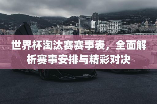 世界杯淘汰赛赛事表，全面解析赛事安排与精彩对决