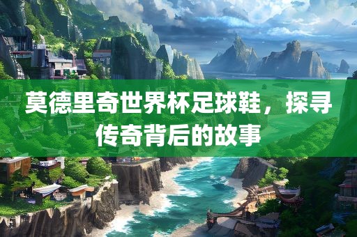 莫德里奇世界杯足球鞋，探寻传奇背后的故事广西贺州市华昌新材料有限公司