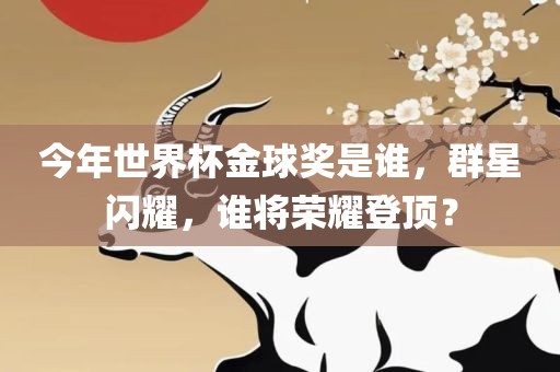 今年世界杯金球奖是谁，群星闪耀，谁将荣耀登顶？