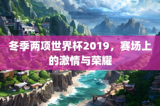 冬季两项世界杯2019，赛场上的激情与荣耀广西贺州市华昌新材料有限公司