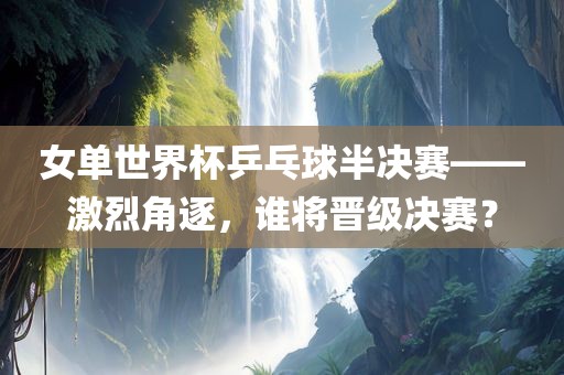 女单世界杯乒乓球半决赛——激烈角逐，谁将晋级决赛？