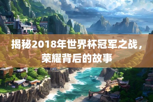 揭秘2018年世界杯冠军之战，荣耀背后的故事