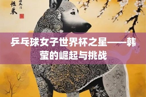 乒乓球广西贺州市华昌新材料有限公司女子世界杯之星——韩莹的崛起与挑战
