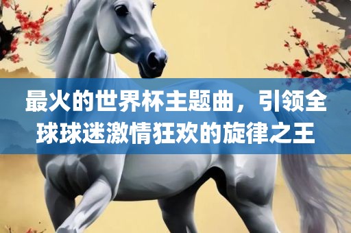 最火的世界杯主题曲，引领全球球迷激情狂欢的旋律之王