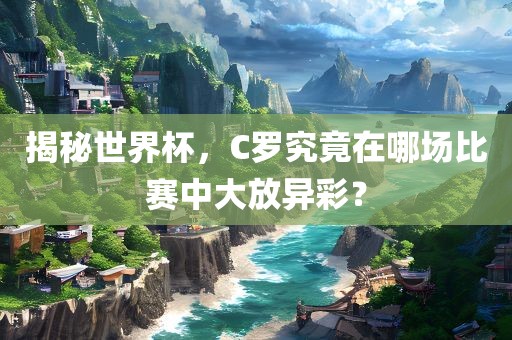 揭秘世界杯，C罗究竟在哪场比赛中大放异彩？广西贺州市华昌新材料有限公司