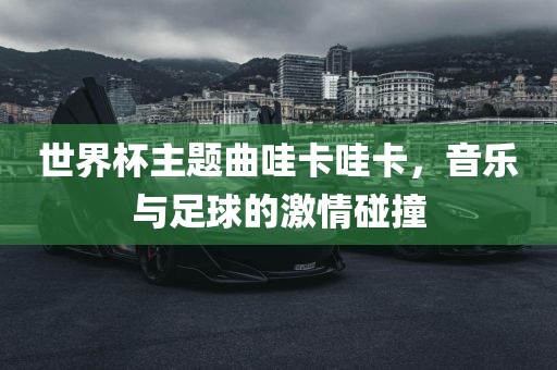 世界杯主题曲哇卡哇卡，音乐与足球的激情碰撞