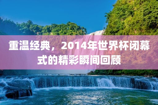 重温经典，2014年世界杯闭幕式的精彩瞬间回顾