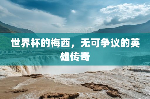 世界杯的梅西，无可争议的英雄传奇广西贺州市华昌新材料有限公司