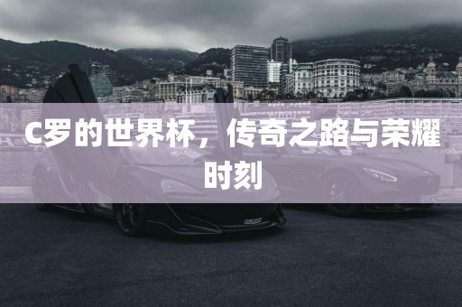 C罗的世界杯，传奇之路与荣耀时刻广西贺州市华昌新材料有限公司