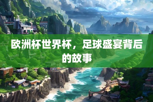 欧洲杯世界杯，足球盛宴背后的故事广西贺州市华昌新材料有限公司