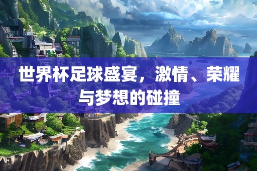 世界杯足球盛宴，激情、荣耀与梦想的碰撞