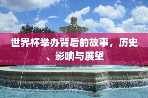 世界杯举办背后的故事，历史、影响与展望广西贺州市华昌新材料有限公司