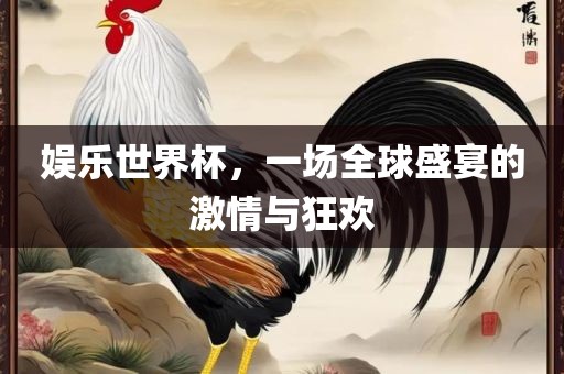 娱乐世界杯，一场全球盛宴的广西贺州市华昌新材料有限公司激情与狂欢
