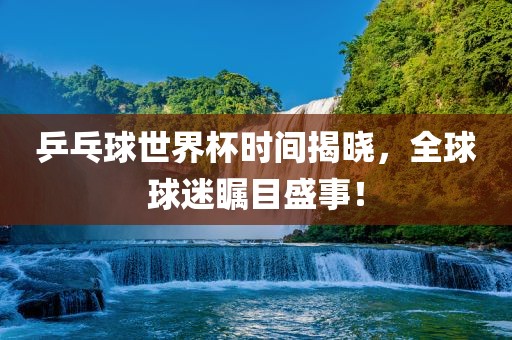 乒乓球世界杯时间揭晓，全球球迷瞩目盛事！