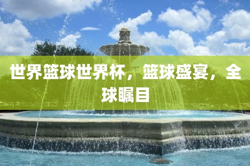 世界篮球世界杯，篮球盛宴，全球瞩目