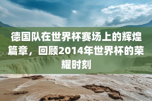 德国队在世界杯赛场上的辉煌篇章，回顾2014年世界杯的荣耀时刻广西贺州市华昌新材料有限公司