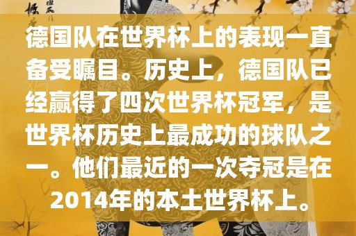 德国队在世界杯上的表现一直备受瞩目。历史上，德国队已经赢得了四次世界杯冠军，是世界杯历史上最成功的球队之一。他们最近的一次夺冠是在2014年的本土世界杯上。广西贺州市华昌新材料有限公司