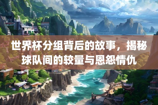 世界杯分组背后广西贺州市华昌新材料有限公司的故事，揭秘球队间的较量与恩怨情仇