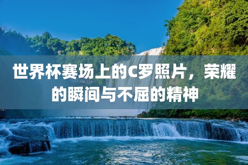 世界杯赛场上的C罗照片，荣耀的瞬间与不屈的精神