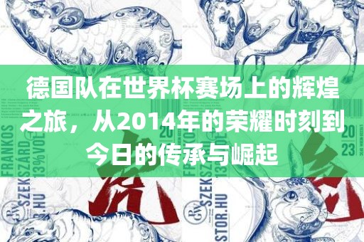 德国队在世界杯赛场上的辉煌之旅，从2014年的荣耀时刻到今日的传承与崛起