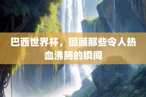 巴西世界杯，回顾那些令人热血沸腾的瞬间