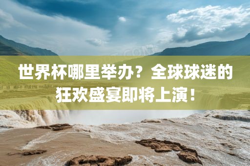 世界杯哪里举办？全球球迷的狂欢盛宴即将上演！