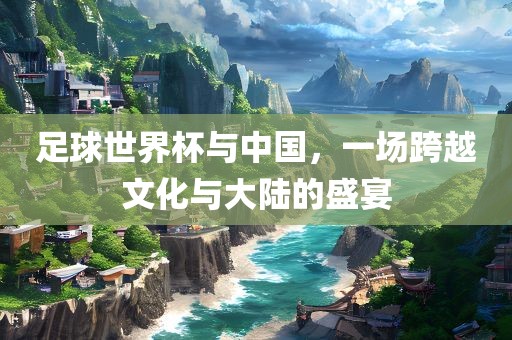 足球世界杯与中国，一场跨越文化与大陆的盛宴
