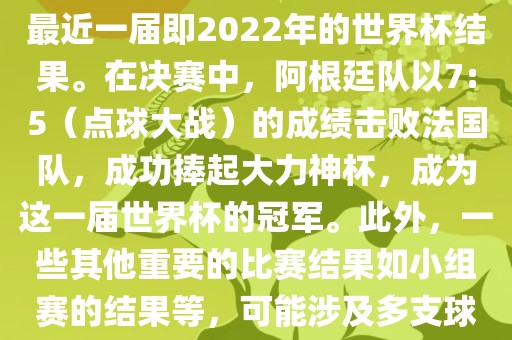 关于世界杯的结果，可以提供最近一届即2022年的世界杯结果。在决赛中，阿根廷队以7:5（点球大战）的成绩击败法国队，成功捧起大力神杯，成为这一届世界杯的冠军。此外，一些其他重要的比赛结果如小组赛的结果等，可能涉及多支球队并且需要更详细的信息。