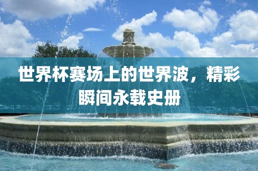 世界杯赛场上的世界波，精彩瞬间永载史册