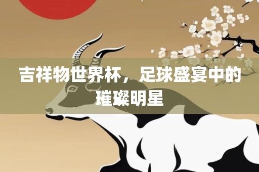 吉祥物世界杯，足球盛宴中的璀璨明星