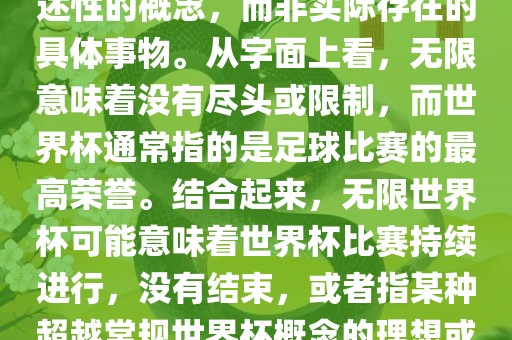 无限世界杯可能指的是一种描述性的概念，而非实际存在的具体事物。从字面上看，无限意味着没有尽头或限制，而世界杯通常指的是足球比赛的最高荣誉。结合起来，无限世界杯可能意味着世界杯比赛持续进行，没有结束，或者指某种超越常规世界杯概念的理想或愿景。