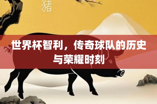 世界杯智利，传奇球队的历史与荣耀时刻