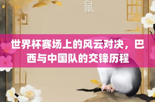 世界杯赛场上的风云对决，巴西与中国队的交锋历程