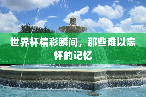 世界杯精彩瞬间，那些难以忘怀的记忆