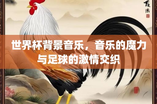 世界杯背景音乐，音乐的魔力与足球的激情交织