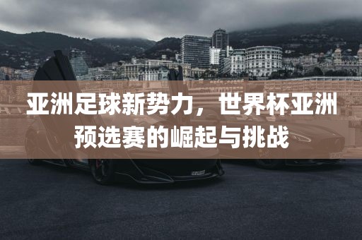 亚洲足球新势力，世界杯亚洲预选赛的崛起与挑战