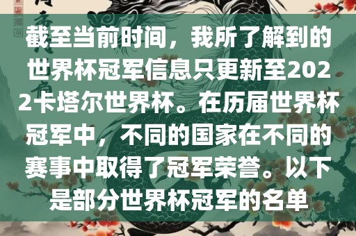 截至当前时间，我所了解到的世界杯冠军信息只更新至2022卡塔尔世界杯。在历届世界杯冠军中，不同的国家在不同的赛事中取得了冠军荣誉。以下是部分世界杯冠军的名单