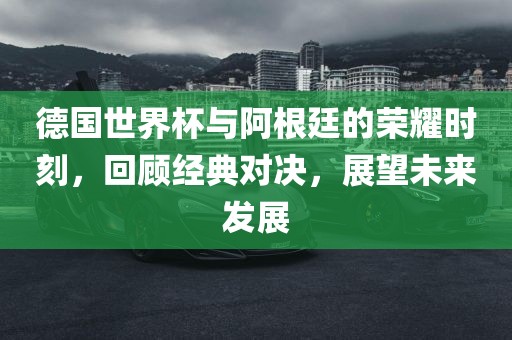德国世界杯与阿根廷的荣耀时刻，回顾经典对决，展望未来发展