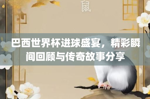巴西世界杯进球盛宴，精彩瞬间回顾与传奇故事分享