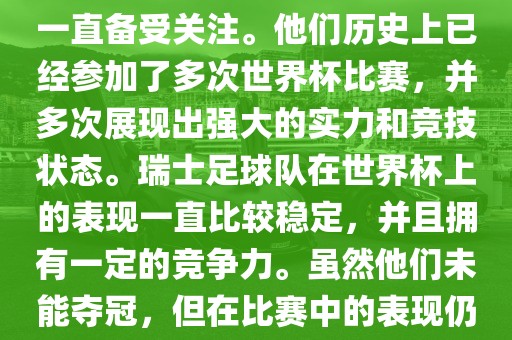 瑞士足球队在世界杯上的表现一直备受关注。他们历史上已经参加了多次世界杯比赛，并多次展现出强大的实力和竞技状态。瑞士足球队在世界杯上的表现一直比较稳定，并且拥有一定的竞争力。虽然他们未能夺冠，但在比赛中的表现仍然令人印象深刻。