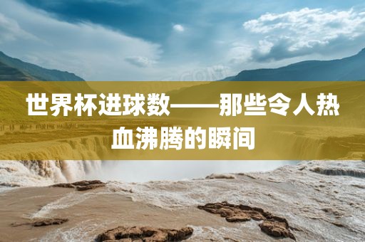 世界杯进球数——那些令人热血沸腾的瞬间