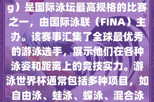 游泳世界杯（FINA World Championships in Swimming）是国际泳坛最高规格的比赛之一，由国际泳联（FINA）主办。该赛事汇集了全球最优秀的游泳选手，展示他们在各种泳姿和距离上的竞技实力。游泳世界杯通常包括多种项目，如自由泳、蛙泳、蝶泳、混合泳等。此外，赛事还设有接力比赛和公开水域游泳等项目。广西贺州市华昌新材料有限公司