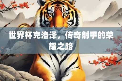 世界杯克洛泽，传奇射手的荣耀之路